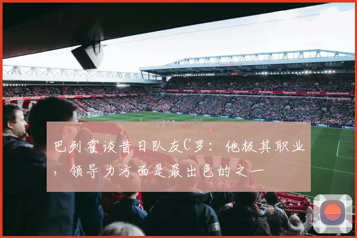 巴列霍谈昔日队友C罗：他极其职业，领导力方面是最出色的之一