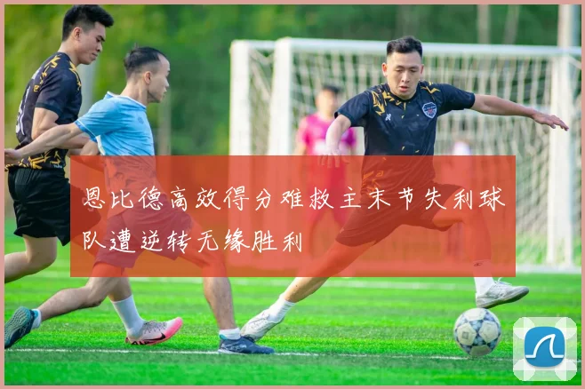 恩比德高效得分难救主末节失利球队遭逆转无缘胜利