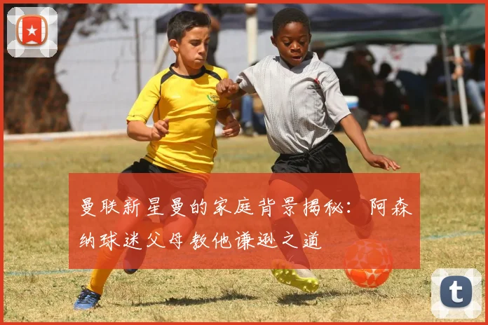 曼联新星曼的家庭背景揭秘：阿森纳球迷父母教他谦逊之道