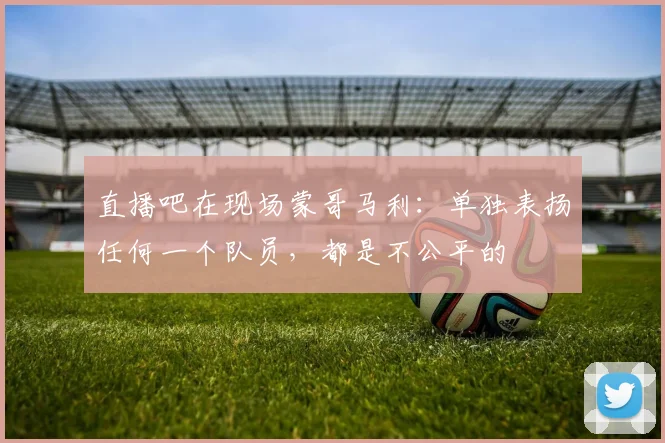直播吧在现场蒙哥马利：单独表扬任何一个队员，都是不公平的