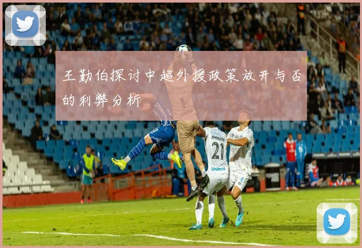 王勤伯探讨中超外援政策放开与否的利弊分析