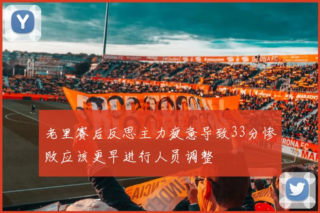 老里赛后反思主力疲惫导致33分惨败应该更早进行人员调整