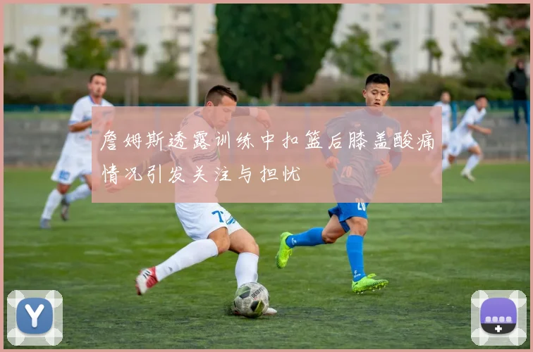 詹姆斯透露训练中扣篮后膝盖酸痛情况引发关注与担忧