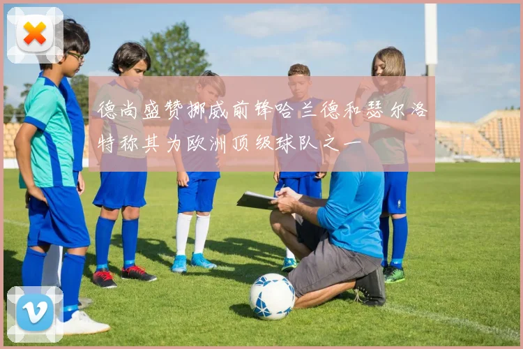 德尚盛赞挪威前锋哈兰德和瑟尔洛特称其为欧洲顶级球队之一