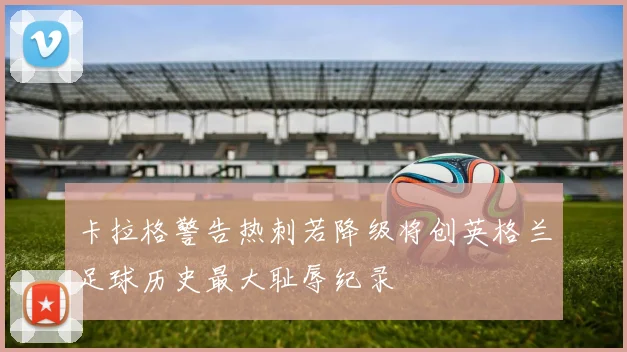 卡拉格警告热刺若降级将创英格兰足球历史最大耻辱纪录