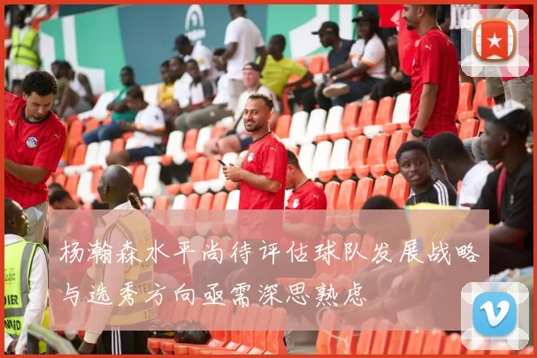 杨瀚森水平尚待评估球队发展战略与选秀方向亟需深思熟虑