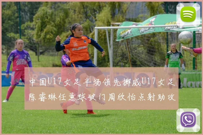 中国U17女足半场领先挪威U17女足陈睿琳任意球破门周欣怡点射助攻