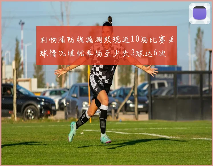 利物浦防线漏洞频现近10场比赛丢球情况堪忧单场至少失3球达6次