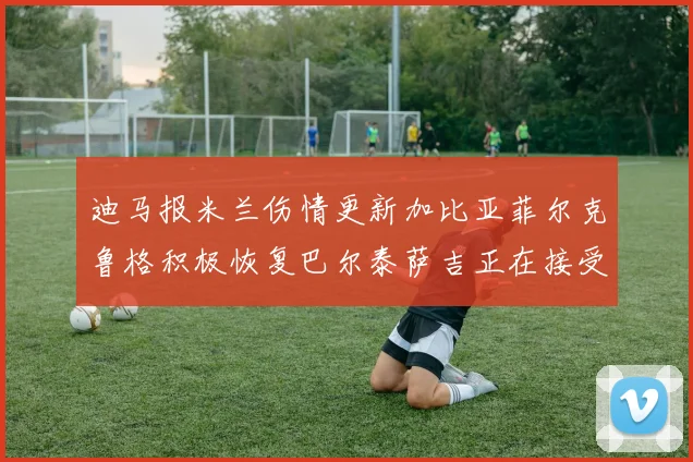 迪马报米兰伤情更新加比亚菲尔克鲁格积极恢复巴尔泰萨吉正在接受评估
