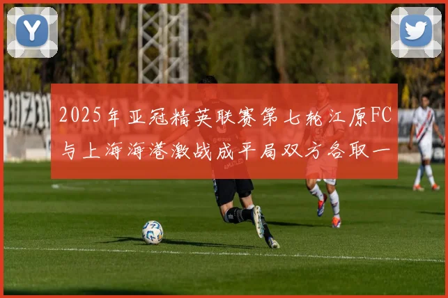 2025年亚冠精英联赛第七轮江原FC与上海海港激战成平局双方各取一分