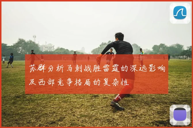 苏群分析马刺战胜雷霆的深远影响及西部竞争格局的复杂性