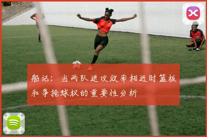 船记：当两队进攻效率相近时篮板和争抢球权的重要性分析