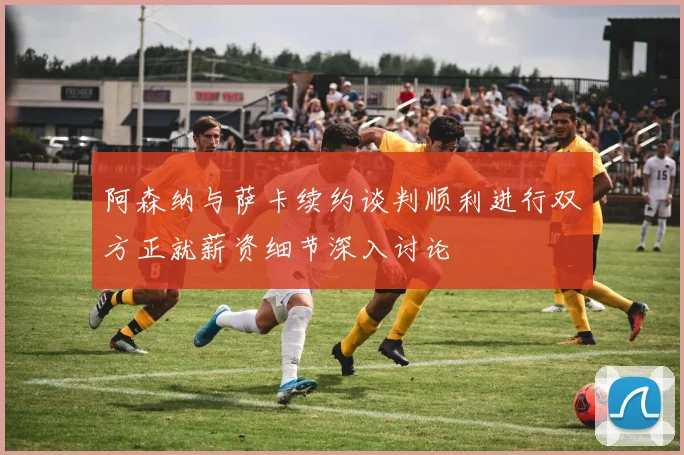 阿森纳与萨卡续约谈判顺利进行双方正就薪资细节深入讨论