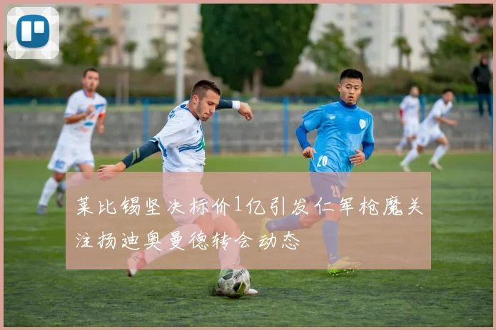 莱比锡坚决标价1亿引发仁军枪魔关注扬迪奥曼德转会动态