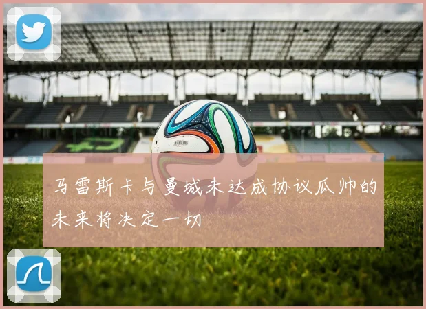 马雷斯卡与曼城未达成协议瓜帅的未来将决定一切