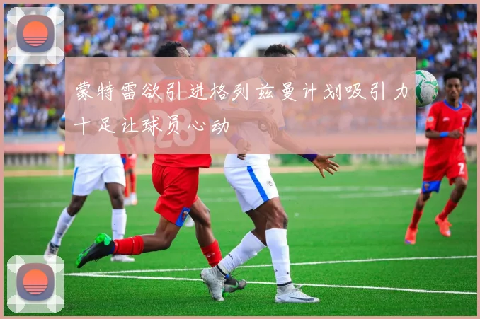 蒙特雷欲引进格列兹曼计划吸引力十足让球员心动