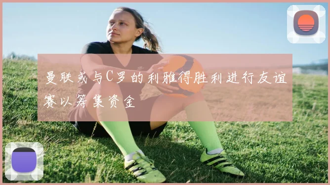 曼联或与C罗的利雅得胜利进行友谊赛以筹集资金