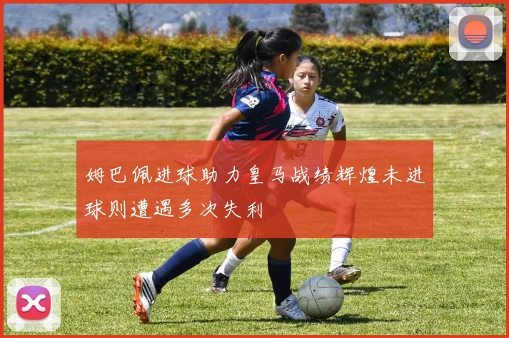 姆巴佩进球助力皇马战绩辉煌未进球则遭遇多次失利