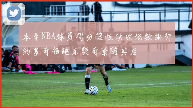 本季NBA球员得分篮板助攻场数排行约基奇领跑东契奇紧随其后