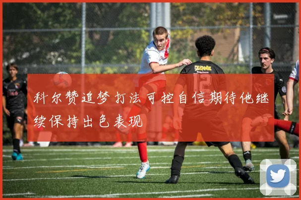 科尔赞追梦打法可控自信期待他继续保持出色表现