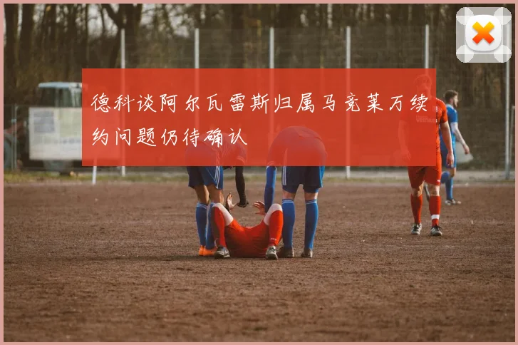 德科谈阿尔瓦雷斯归属马竞莱万续约问题仍待确认