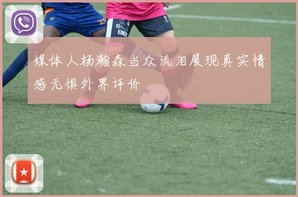 媒体人杨瀚森当众流泪展现真实情感无惧外界评价