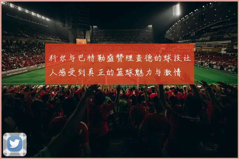 科尔与巴特勒盛赞理查德的球技让人感受到真正的篮球魅力与激情