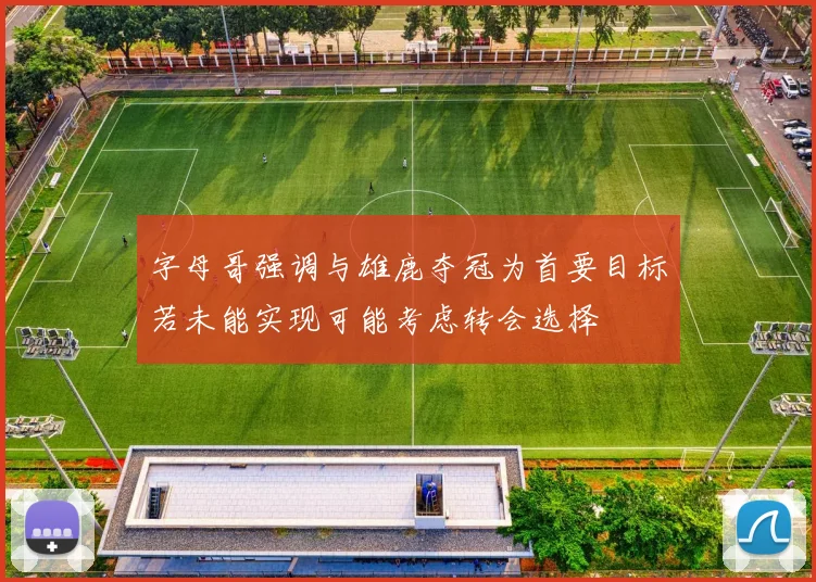 字母哥强调与雄鹿夺冠为首要目标若未能实现可能考虑转会选择