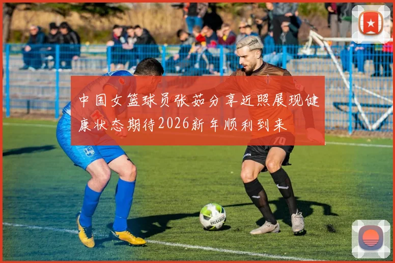 中国女篮球员张茹分享近照展现健康状态期待2026新年顺利到来