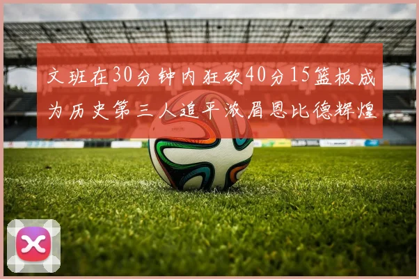 文班在30分钟内狂砍40分15篮板成为历史第三人追平浓眉恩比德辉煌纪录