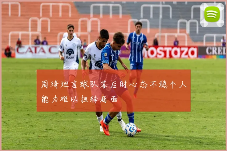 周琦坦言球队落后时心态不稳个人能力难以扭转局面