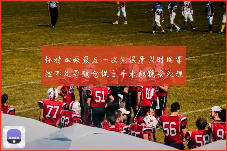 怀特回顾最后一攻失误原因时间掌控不足导致仓促出手未能稳妥处理
