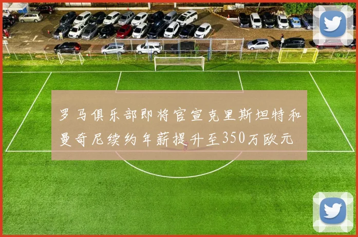罗马俱乐部即将官宣克里斯坦特和曼奇尼续约年薪提升至350万欧元