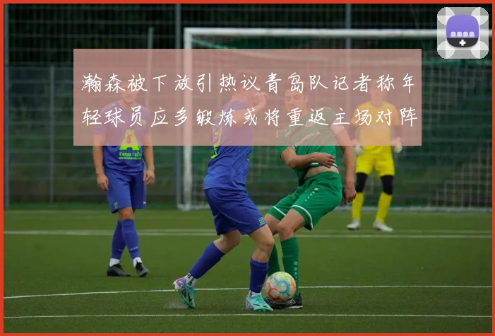 瀚森被下放引热议青岛队记者称年轻球员应多锻炼或将重返主场对阵国王
