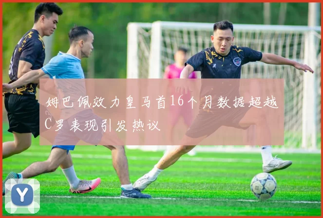姆巴佩效力皇马首16个月数据超越C罗表现引发热议