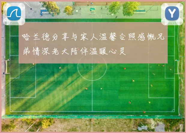 哈兰德分享与家人温馨合照感慨兄弟情深老大陪伴温暖心灵