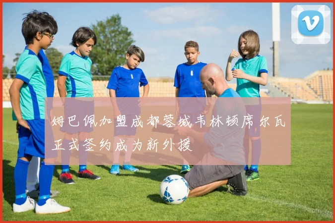姆巴佩加盟成都蓉城韦林顿席尔瓦正式签约成为新外援