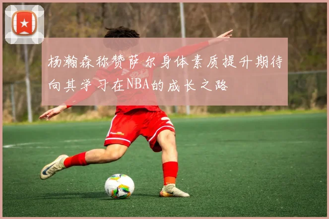杨瀚森称赞萨尔身体素质提升期待向其学习在NBA的成长之路