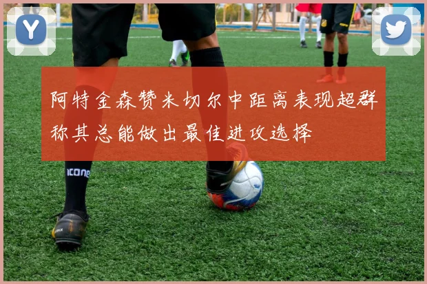 阿特金森赞米切尔中距离表现超群称其总能做出最佳进攻选择
