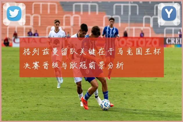 格列兹曼留队关键在于马竞国王杯决赛晋级与欧冠前景分析