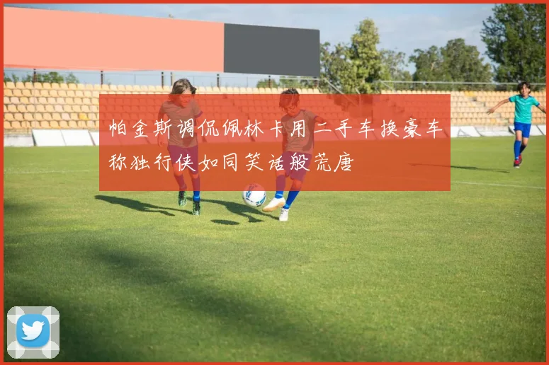 帕金斯调侃佩林卡用二手车换豪车称独行侠如同笑话般荒唐