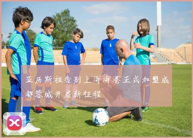 亚历斯祖告别上海海港正式加盟成都蓉城开启新征程