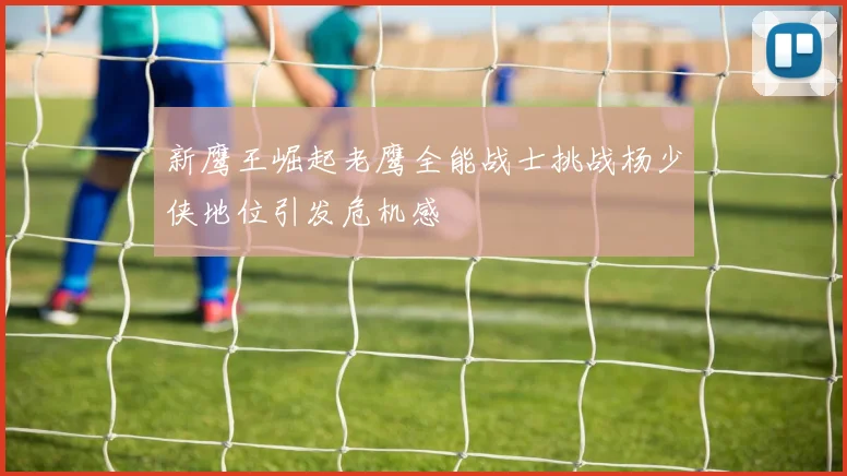 新鹰王崛起老鹰全能战士挑战杨少侠地位引发危机感