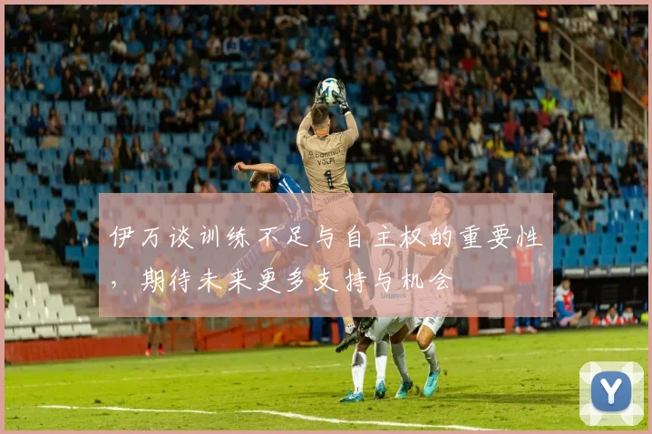 伊万谈训练不足与自主权的重要性，期待未来更多支持与机会